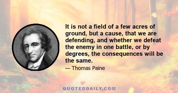 It is not a field of a few acres of ground, but a cause, that we are defending, and whether we defeat the enemy in one battle, or by degrees, the consequences will be the same.