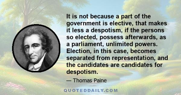 It is not because a part of the government is elective, that makes it less a despotism, if the persons so elected, possess afterwards, as a parliament, unlimited powers. Election, in this case, becomes separated from