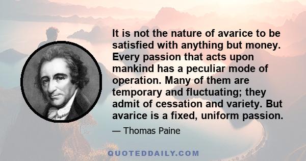 It is not the nature of avarice to be satisfied with anything but money. Every passion that acts upon mankind has a peculiar mode of operation. Many of them are temporary and fluctuating; they admit of cessation and