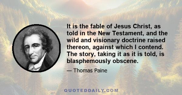 It is the fable of Jesus Christ, as told in the New Testament, and the wild and visionary doctrine raised thereon, against which I contend. The story, taking it as it is told, is blasphemously obscene.