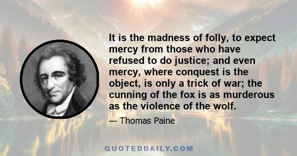 It is the madness of folly, to expect mercy from those who have refused to do justice; and even mercy, where conquest is the object, is only a trick of war; the cunning of the fox is as murderous as the violence of the