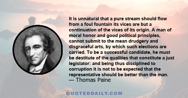 It is unnatural that a pure stream should flow from a foul fountain its vices are but a continuation of the vices of its origin. A man of moral honor and good political principles, cannot submit to the mean drudgery and 