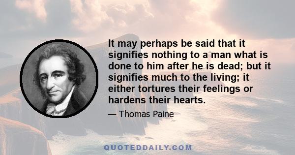 It may perhaps be said that it signifies nothing to a man what is done to him after he is dead; but it signifies much to the living; it either tortures their feelings or hardens their hearts.