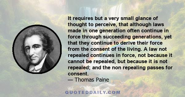 It requires but a very small glance of thought to perceive, that although laws made in one generation often continue in force through succeeding generations, yet that they continue to derive their force from the consent 