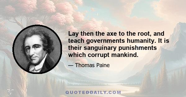 Lay then the axe to the root, and teach governments humanity. It is their sanguinary punishments which corrupt mankind.