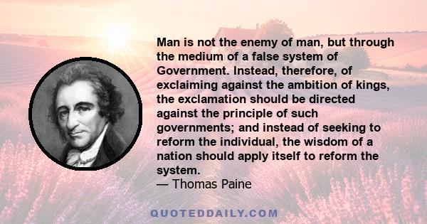 Man is not the enemy of man, but through the medium of a false system of Government. Instead, therefore, of exclaiming against the ambition of kings, the exclamation should be directed against the principle of such