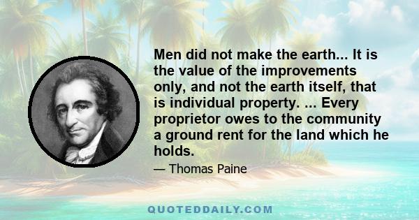 Men did not make the earth... It is the value of the improvements only, and not the earth itself, that is individual property. ... Every proprietor owes to the community a ground rent for the land which he holds.