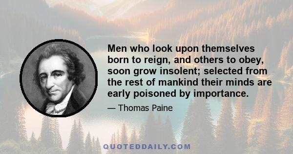 Men who look upon themselves born to reign, and others to obey, soon grow insolent; selected from the rest of mankind their minds are early poisoned by importance; and the world they act in differs so materially from