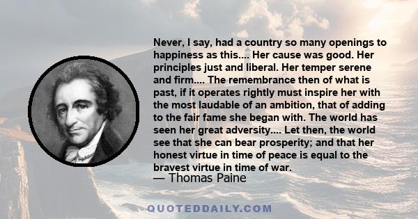 Never, I say, had a country so many openings to happiness as this.... Her cause was good. Her principles just and liberal. Her temper serene and firm.... The remembrance then of what is past, if it operates rightly must 