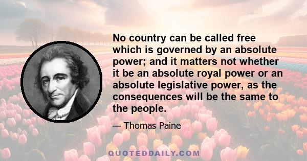 No country can be called free which is governed by an absolute power; and it matters not whether it be an absolute royal power or an absolute legislative power, as the consequences will be the same to the people.