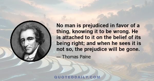 No man is prejudiced in favor of a thing, knowing it to be wrong. He is attached to it on the belief of its being right; and when he sees it is not so, the prejudice will be gone.