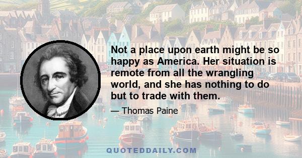 Not a place upon earth might be so happy as America. Her situation is remote from all the wrangling world, and she has nothing to do but to trade with them.