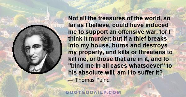 Not all the treasures of the world, so far as I believe, could have induced me to support an offensive war, for I think it murder; but if a thief breaks into my house, burns and destroys my property, and kills or