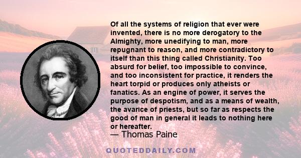 Of all the systems of religion that ever were invented, there is no more derogatory to the Almighty, more unedifying to man, more repugnant to reason, and more contradictory to itself than this thing called