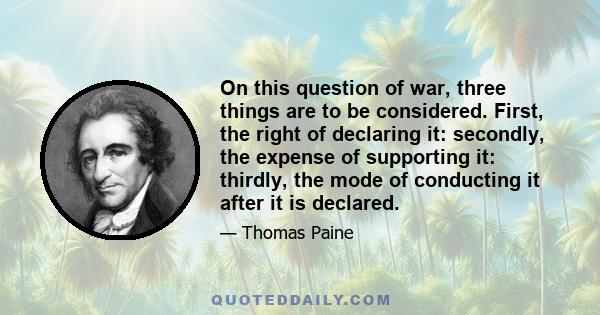 On this question of war, three things are to be considered. First, the right of declaring it: secondly, the expense of supporting it: thirdly, the mode of conducting it after it is declared.