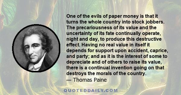 One of the evils of paper money is that it turns the whole country into stock jobbers. The precariousness of its value and the uncertainty of its fate continually operate, night and day, to produce this destructive