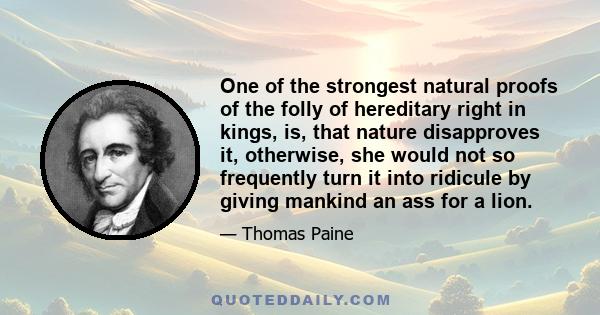 One of the strongest natural proofs of the folly of hereditary right in kings, is, that nature disapproves it, otherwise, she would not so frequently turn it into ridicule by giving mankind an ass for a lion.