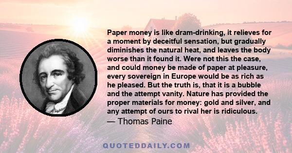 Paper money is like dram-drinking, it relieves for a moment by deceitful sensation, but gradually diminishes the natural heat, and leaves the body worse than it found it. Were not this the case, and could money be made