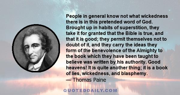 People in general know not what wickedness there is in this pretended word of God. Brought up in habits of superstition, they take it for granted that the Bible is true, and that it is good; they permit themselves not