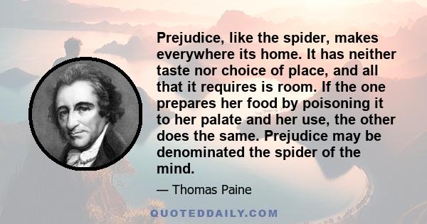 Prejudice, like the spider, makes everywhere its home. It has neither taste nor choice of place, and all that it requires is room. If the one prepares her food by poisoning it to her palate and her use, the other does