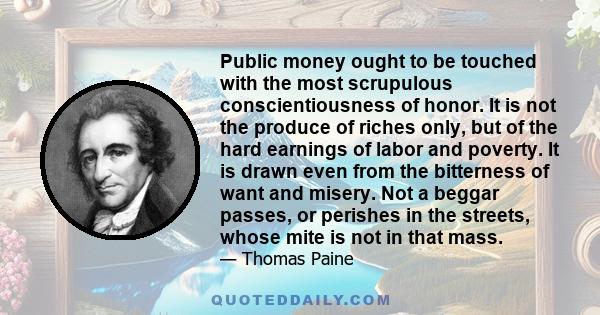 Public money ought to be touched with the most scrupulous conscientiousness of honor. It is not the produce of riches only, but of the hard earnings of labor and poverty. It is drawn even from the bitterness of want and 