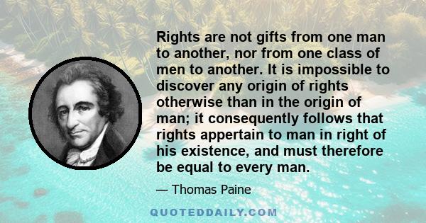 Rights are not gifts from one man to another, nor from one class of men to another. It is impossible to discover any origin of rights otherwise than in the origin of man; it consequently follows that rights appertain to 