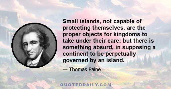 Small islands, not capable of protecting themselves, are the proper objects for kingdoms to take under their care; but there is something absurd, in supposing a continent to be perpetually governed by an island.