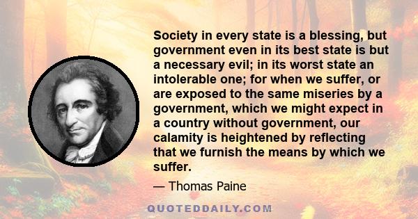 Society in every state is a blessing, but government even in its best state is but a necessary evil; in its worst state an intolerable one; for when we suffer, or are exposed to the same miseries by a government, which