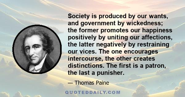 Society is produced by our wants, and government by wickedness; the former promotes our happiness positively by uniting our affections, the latter negatively by restraining our vices. The one encourages intercourse, the 