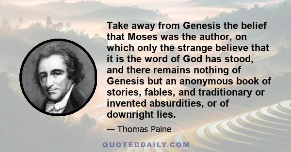 Take away from Genesis the belief that Moses was the author, on which only the strange believe that it is the word of God has stood, and there remains nothing of Genesis but an anonymous book of stories, fables, and