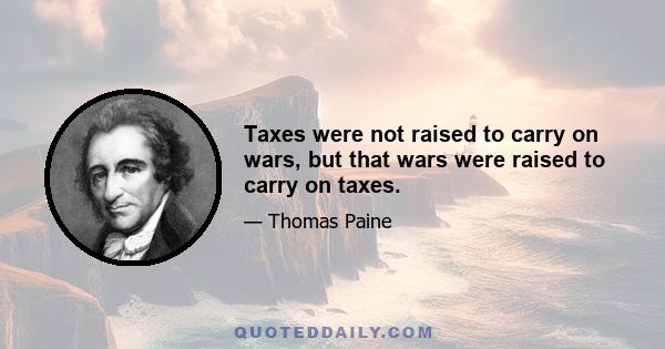 Taxes were not raised to carry on wars, but that wars were raised to carry on taxes.