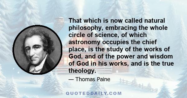 That which is now called natural philosophy, embracing the whole circle of science, of which astronomy occupies the chief place, is the study of the works of God, and of the power and wisdom of God in his works, and is