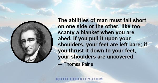 The abilities of man must fall short on one side or the other, like too scanty a blanket when you are abed. If you pull it upon your shoulders, your feet are left bare; if you thrust it down to your feet, your shoulders 