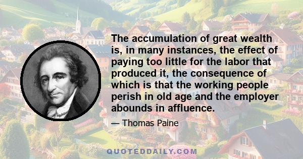 The accumulation of great wealth is, in many instances, the effect of paying too little for the labor that produced it, the consequence of which is that the working people perish in old age and the employer abounds in