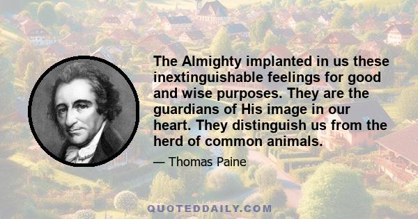 The Almighty implanted in us these inextinguishable feelings for good and wise purposes. They are the guardians of His image in our heart. They distinguish us from the herd of common animals.