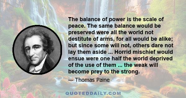 The balance of power is the scale of peace. The same balance would be preserved were all the world not destitute of arms, for all would be alike; but since some will not, others dare not lay them aside ... Horrid