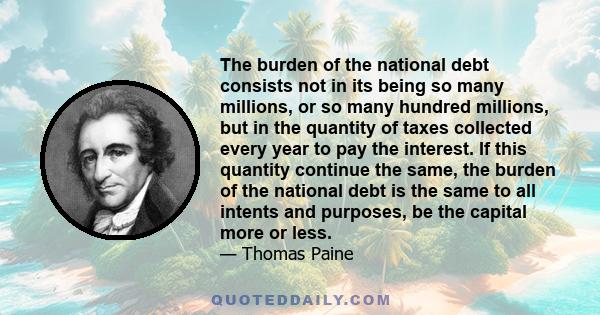 The burden of the national debt consists not in its being so many millions, or so many hundred millions, but in the quantity of taxes collected every year to pay the interest. If this quantity continue the same, the