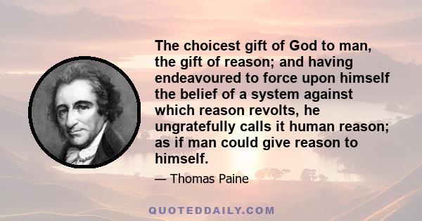 The choicest gift of God to man, the gift of reason; and having endeavoured to force upon himself the belief of a system against which reason revolts, he ungratefully calls it human reason; as if man could give reason