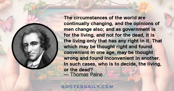 The circumstances of the world are continually changing, and the opinions of men change also; and as government is for the living, and not for the dead, it is the living only that has any right in it. That which may be