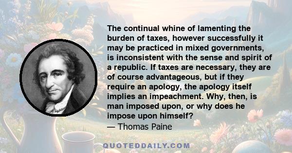 The continual whine of lamenting the burden of taxes, however successfully it may be practiced in mixed governments, is inconsistent with the sense and spirit of a republic. If taxes are necessary, they are of course