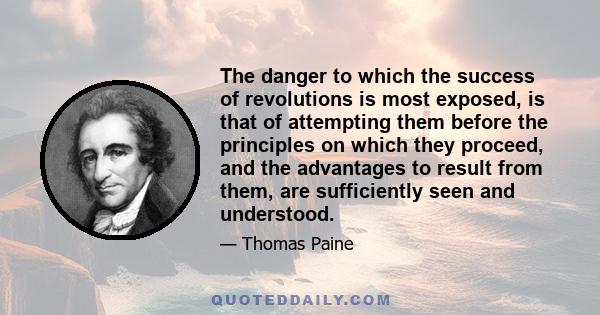 The danger to which the success of revolutions is most exposed, is that of attempting them before the principles on which they proceed, and the advantages to result from them, are sufficiently seen and understood.