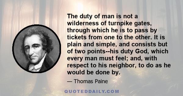 The duty of man is not a wilderness of turnpike gates, through which he is to pass by tickets from one to the other. It is plain and simple, and consists but of two points--his duty God, which every man must feel; and,