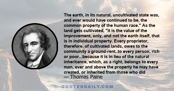 The earth, in its natural, uncultivated state was, and ever would have continued to be, the common property of the human race. As the land gets cultivated, it is the value of the improvement, only, and not the earth