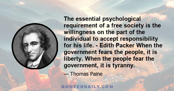 The essential psychological requirement of a free society is the willingness on the part of the individual to accept responsibility for his life. - Edith Packer When the government fears the people, it is liberty. When