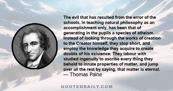 The evil that has resulted from the error of the schools, in teaching natural philosophy as an accomplishment only, has been that of generating in the pupils a species of atheism. Instead of looking through the works of 