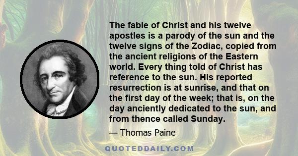 The fable of Christ and his twelve apostles is a parody of the sun and the twelve signs of the Zodiac, copied from the ancient religions of the Eastern world. Every thing told of Christ has reference to the sun. His