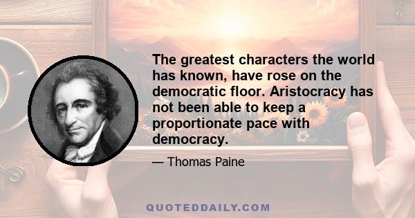 The greatest characters the world has known, have rose on the democratic floor. Aristocracy has not been able to keep a proportionate pace with democracy.