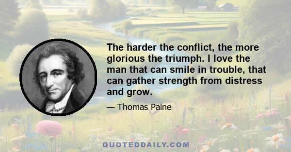 The harder the conflict, the more glorious the triumph. I love the man that can smile in trouble, that can gather strength from distress and grow.