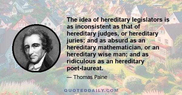 The idea of hereditary legislators is as inconsistent as that of hereditary judges, or hereditary juries; and as absurd as an hereditary mathematician, or an hereditary wise man; and as ridiculous as an hereditary