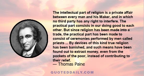 The intellectual part of religion is a private affair between every man and his Maker, and in which no third party has any right to interfere. The practical part consists in our doing good to each other. But since